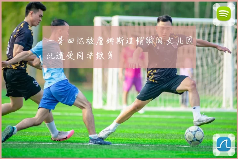 一哥回忆被詹姆斯追帽瞬间女儿因此遭受同学欺负