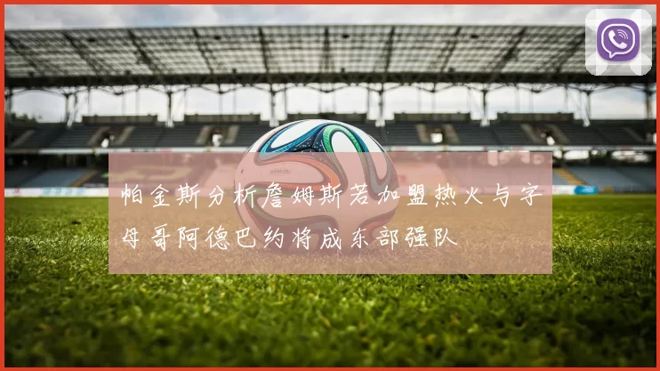 帕金斯分析詹姆斯若加盟热火与字母哥阿德巴约将成东部强队