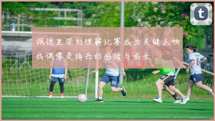 佩德里深刻理解比赛成为关键人物我偶像是梅西的感悟与成长