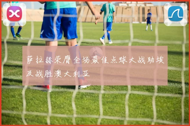 萨拉赫荣膺全场最佳点球大战助埃及战胜澳大利亚