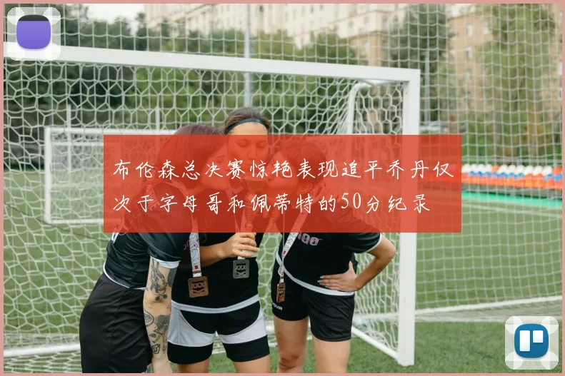 布伦森总决赛惊艳表现追平乔丹仅次于字母哥和佩蒂特的50分纪录
