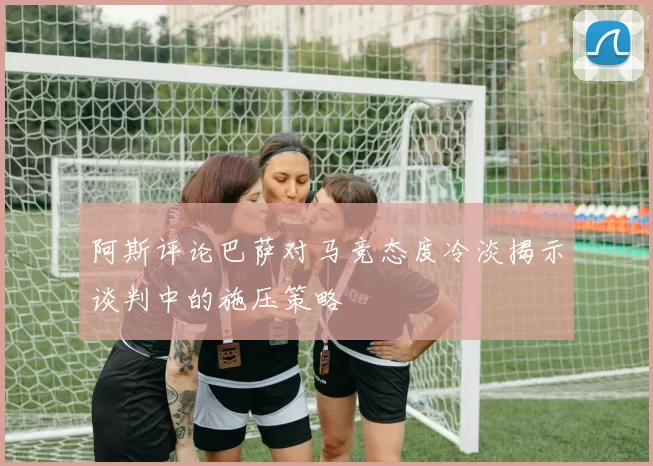 阿斯评论巴萨对马竞态度冷淡揭示谈判中的施压策略