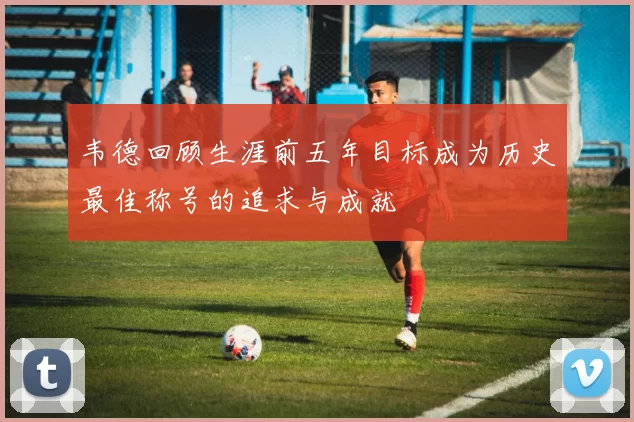 韦德回顾生涯前五年目标成为历史最佳称号的追求与成就