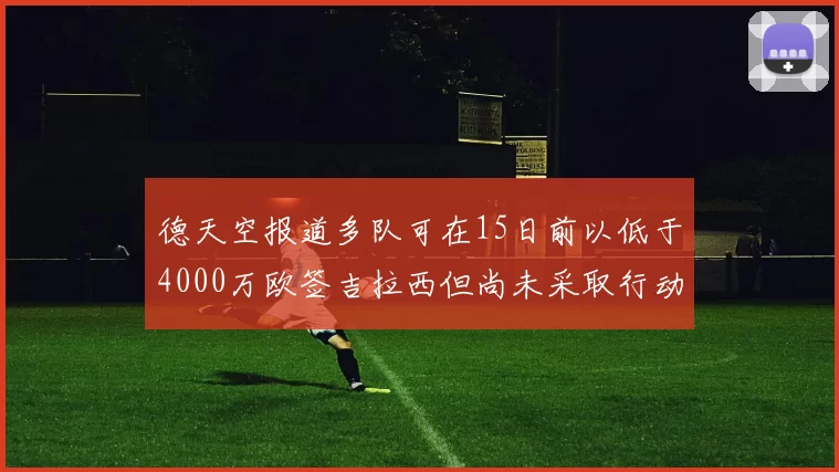德天空报道多队可在15日前以低于4000万欧签吉拉西但尚未采取行动
